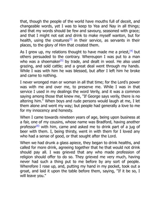 that, though the people of the world have mouths full of deceit, and
changeable words, yet I was to keep to Yea and Nay in all things;
and that my words should be few and savoury, seasoned with grace;
and that I might not eat and drink to make myself wanton, but for
health, using the creatures[3]
in their service, as servants in their
places, to the glory of Him that created them.
As I grew up, my relations thought to have made me a priest,[4]
but
others persuaded to the contrary. Whereupon I was put to a man
who was a shoemaker[5]
by trade, and dealt in wool. He also used
grazing, and sold cattle; and a great deal went through my hands.
While I was with him he was blessed, but after I left him he broke
and came to nothing.
I never wronged man or woman in all that time; for the Lord's power
was with me and over me, to preserve me. While I was in that
service I used in my dealings the word Verily, and it was a common
saying among those that knew me, "If George says verily, there is no
altering him." When boys and rude persons would laugh at me, I let
them alone and went my way; but people had generally a love to me
for my innocency and honesty.
When I came towards nineteen years of age, being upon business at
a fair, one of my cousins, whose name was Bradford, having another
professor[6]
with him, came and asked me to drink part of a jug of
beer with them. I, being thirsty, went in with them for I loved any
who had a sense of good, or that sought after the Lord.
When we had drunk a glass apiece, they began to drink healths, and
called for more drink, agreeing together that he that would not drink
should pay all. I was grieved that any who made profession of
religion should offer to do so. They grieved me very much, having
never had such a thing put to me before by any sort of people.
Wherefore I rose up, and, putting my hand in my pocket, took out a
groat, and laid it upon the table before them, saying, "If it be so, I
will leave you."
 