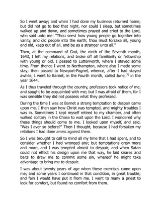 So I went away; and when I had done my business returned home;
but did not go to bed that night, nor could I sleep, but sometimes
walked up and down, and sometimes prayed and cried to the Lord,
who said unto me: "Thou seest how young people go together into
vanity, and old people into the earth; thou must forsake all, young
and old, keep out of all, and be as a stranger unto all."
Then, at the command of God, the ninth of the Seventh month,
1643, I left my relations, and broke off all familiarity or fellowship
with young or old. I passed to Lutterworth, where I stayed some
time. From thence I went to Northampton, where also I made some
stay; then passed to Newport-Pagnel, whence, after I had stayed
awhile, I went to Barnet, in the Fourth month, called June,[7]
in the
year 1644.
As I thus traveled through the country, professors took notice of me,
and sought to be acquainted with me; but I was afraid of them, for I
was sensible they did not possess what they professed.
During the time I was at Barnet a strong temptation to despair came
upon me. I then saw how Christ was tempted, and mighty troubles I
was in. Sometimes I kept myself retired to my chamber, and often
walked solitary in the Chase to wait upon the Lord. I wondered why
these things should come to me. I looked upon myself, and said,
"Was I ever so before?" Then I thought, because I had forsaken my
relations I had done amiss against them.
So I was brought to call to mind all my time that I had spent, and to
consider whether I had wronged any; but temptations grew more
and more, and I was tempted almost to despair; and when Satan
could not effect his design upon me that way, he laid snares and
baits to draw me to commit some sin, whereof he might take
advantage to bring me to despair.
I was about twenty years of age when these exercises came upon
me; and some years I continued in that condition, in great trouble;
and fain I would have put it from me. I went to many a priest to
look for comfort, but found no comfort from them.
 