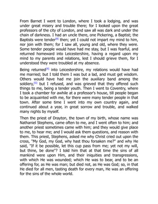 From Barnet I went to London, where I took a lodging, and was
under great misery and trouble there; for I looked upon the great
professors of the city of London, and saw all was dark and under the
chain of darkness. I had an uncle there, one Pickering, a Baptist; the
Baptists were tender[8]
then; yet I could not impart my mind to him,
nor join with them; for I saw all, young and old, where they were.
Some tender people would have had me stay, but I was fearful, and
returned homeward into Leicestershire, having a regard upon my
mind to my parents and relations, lest I should grieve them, for I
understood they were troubled at my absence.
Being returned[9]
into Leicestershire, my relations would have had
me married; but I told them I was but a lad, and must get wisdom.
Others would have had me join the auxiliary band among the
soldiery,[G]
but I refused, and was grieved that they offered such
things to me, being a tender youth. Then I went to Coventry, where
I took a chamber for awhile at a professor's house, till people began
to be acquainted with me, for there were many tender people in that
town. After some time I went into my own country again, and
continued about a year, in great sorrow and trouble, and walked
many nights by myself.
Then the priest of Drayton, the town of my birth, whose name was
Nathaniel Stephens, came often to me, and I went often to him; and
another priest sometimes came with him; and they would give place
to me, to hear me; and I would ask them questions, and reason with
them. This priest, Stephens, asked me why Christ cried out upon the
cross, "My God, my God, why hast thou forsaken me?" and why He
said, "If it be possible, let this cup pass from me; yet not my will,
but thine, be done"? I told him that at that time the sins of all
mankind were upon Him, and their iniquities and transgressions,
with which He was wounded; which He was to bear, and to be an
offering for, as He was man; but died not, as He was God; so, in that
He died for all men, tasting death for every man, He was an offering
for the sins of the whole world.
 