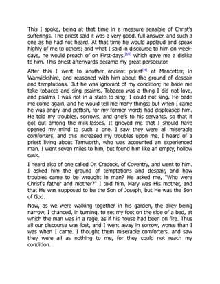 This I spoke, being at that time in a measure sensible of Christ's
sufferings. The priest said it was a very good, full answer, and such a
one as he had not heard. At that time he would applaud and speak
highly of me to others; and what I said in discourse to him on week-
days, he would preach of on First-days,[10]
which gave me a dislike
to him. This priest afterwards became my great persecutor.
After this I went to another ancient priest[H]
at Mancetter, in
Warwickshire, and reasoned with him about the ground of despair
and temptations. But he was ignorant of my condition; he bade me
take tobacco and sing psalms. Tobacco was a thing I did not love,
and psalms I was not in a state to sing; I could not sing. He bade
me come again, and he would tell me many things; but when I came
he was angry and pettish, for my former words had displeased him.
He told my troubles, sorrows, and griefs to his servants, so that it
got out among the milk-lasses. It grieved me that I should have
opened my mind to such a one. I saw they were all miserable
comforters, and this increased my troubles upon me. I heard of a
priest living about Tamworth, who was accounted an experienced
man. I went seven miles to him, but found him like an empty, hollow
cask.
I heard also of one called Dr. Cradock, of Coventry, and went to him.
I asked him the ground of temptations and despair, and how
troubles came to be wrought in man? He asked me, "Who were
Christ's father and mother?" I told him, Mary was His mother, and
that He was supposed to be the Son of Joseph, but He was the Son
of God.
Now, as we were walking together in his garden, the alley being
narrow, I chanced, in turning, to set my foot on the side of a bed, at
which the man was in a rage, as if his house had been on fire. Thus
all our discourse was lost, and I went away in sorrow, worse than I
was when I came. I thought them miserable comforters, and saw
they were all as nothing to me, for they could not reach my
condition.
 