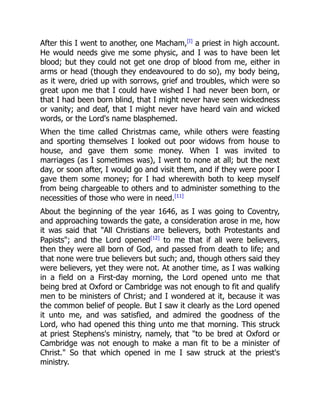 After this I went to another, one Macham,[I]
a priest in high account.
He would needs give me some physic, and I was to have been let
blood; but they could not get one drop of blood from me, either in
arms or head (though they endeavoured to do so), my body being,
as it were, dried up with sorrows, grief and troubles, which were so
great upon me that I could have wished I had never been born, or
that I had been born blind, that I might never have seen wickedness
or vanity; and deaf, that I might never have heard vain and wicked
words, or the Lord's name blasphemed.
When the time called Christmas came, while others were feasting
and sporting themselves I looked out poor widows from house to
house, and gave them some money. When I was invited to
marriages (as I sometimes was), I went to none at all; but the next
day, or soon after, I would go and visit them, and if they were poor I
gave them some money; for I had wherewith both to keep myself
from being chargeable to others and to administer something to the
necessities of those who were in need.[11]
About the beginning of the year 1646, as I was going to Coventry,
and approaching towards the gate, a consideration arose in me, how
it was said that "All Christians are believers, both Protestants and
Papists"; and the Lord opened[12]
to me that if all were believers,
then they were all born of God, and passed from death to life; and
that none were true believers but such; and, though others said they
were believers, yet they were not. At another time, as I was walking
in a field on a First-day morning, the Lord opened unto me that
being bred at Oxford or Cambridge was not enough to fit and qualify
men to be ministers of Christ; and I wondered at it, because it was
the common belief of people. But I saw it clearly as the Lord opened
it unto me, and was satisfied, and admired the goodness of the
Lord, who had opened this thing unto me that morning. This struck
at priest Stephens's ministry, namely, that "to be bred at Oxford or
Cambridge was not enough to make a man fit to be a minister of
Christ." So that which opened in me I saw struck at the priest's
ministry.
 