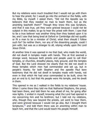 But my relations were much troubled that I would not go with them
to hear the priest; for I would go into the orchard or the fields, with
my Bible, by myself. I asked them, "Did not the Apostle say to
believers that they needed no man to teach them, but as the
anointing teacheth them?" Though they knew this was Scripture,
and that it was true, yet they were grieved because I could not be
subject in this matter, to go to hear the priest with them. I saw that
to be a true believer was another thing than they looked upon it to
be; and I saw that being bred at Oxford or Cambridge did not qualify
or fit a man to be a minister of Christ; what then should I follow
such for? So neither them, nor any of the dissenting people, could I
join with; but was as a stranger to all, relying wholly upon the Lord
Jesus Christ.
At another time it was opened in me that God, who made the world,
did not dwell in temples made with hands. This at first seemed a
strange word, because both priests and people used to call their
temples, or churches, dreadful places, holy ground, and the temples
of God. But the Lord showed me clearly that He did not dwell in
these temples which men had commanded and set up, but in
people's hearts; for both Stephen and the apostle Paul bore
testimony that He did not dwell in temples made with hands, not
even in that which He had once commanded to be built, since He
put an end to it; but that His people were His temple, and He dwelt
in them.
This opened in me as I walked in the fields to my relations' house.
When I came there they told me that Nathaniel Stephens, the priest,
had been there, and told them he was afraid of me, for going after
new lights. I smiled in myself, knowing what the Lord had opened in
me concerning him and his brethren; but I told not my relations,
who, though they saw beyond the priests, yet went to hear them,
and were grieved because I would not go also. But I brought them
Scriptures,[J]
and told them there was an anointing within man to
teach him, and that the Lord would teach His people Himself.
 