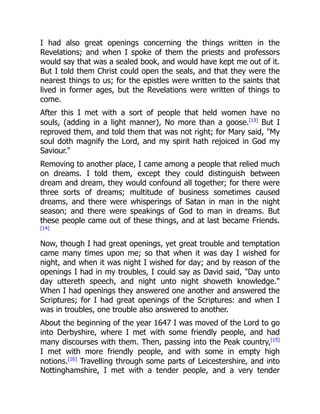 I had also great openings concerning the things written in the
Revelations; and when I spoke of them the priests and professors
would say that was a sealed book, and would have kept me out of it.
But I told them Christ could open the seals, and that they were the
nearest things to us; for the epistles were written to the saints that
lived in former ages, but the Revelations were written of things to
come.
After this I met with a sort of people that held women have no
souls, (adding in a light manner), No more than a goose.[13]
But I
reproved them, and told them that was not right; for Mary said, "My
soul doth magnify the Lord, and my spirit hath rejoiced in God my
Saviour."
Removing to another place, I came among a people that relied much
on dreams. I told them, except they could distinguish between
dream and dream, they would confound all together; for there were
three sorts of dreams; multitude of business sometimes caused
dreams, and there were whisperings of Satan in man in the night
season; and there were speakings of God to man in dreams. But
these people came out of these things, and at last became Friends.
[14]
Now, though I had great openings, yet great trouble and temptation
came many times upon me; so that when it was day I wished for
night, and when it was night I wished for day; and by reason of the
openings I had in my troubles, I could say as David said, "Day unto
day uttereth speech, and night unto night showeth knowledge."
When I had openings they answered one another and answered the
Scriptures; for I had great openings of the Scriptures: and when I
was in troubles, one trouble also answered to another.
About the beginning of the year 1647 I was moved of the Lord to go
into Derbyshire, where I met with some friendly people, and had
many discourses with them. Then, passing into the Peak country,[15]
I met with more friendly people, and with some in empty high
notions.[16]
Travelling through some parts of Leicestershire, and into
Nottinghamshire, I met with a tender people, and a very tender
 
