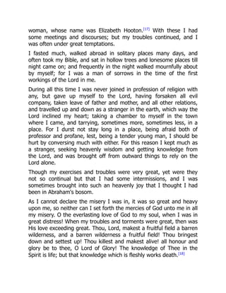 woman, whose name was Elizabeth Hooton.[17]
With these I had
some meetings and discourses; but my troubles continued, and I
was often under great temptations.
I fasted much, walked abroad in solitary places many days, and
often took my Bible, and sat in hollow trees and lonesome places till
night came on; and frequently in the night walked mournfully about
by myself; for I was a man of sorrows in the time of the first
workings of the Lord in me.
During all this time I was never joined in profession of religion with
any, but gave up myself to the Lord, having forsaken all evil
company, taken leave of father and mother, and all other relations,
and travelled up and down as a stranger in the earth, which way the
Lord inclined my heart; taking a chamber to myself in the town
where I came, and tarrying, sometimes more, sometimes less, in a
place. For I durst not stay long in a place, being afraid both of
professor and profane, lest, being a tender young man, I should be
hurt by conversing much with either. For this reason I kept much as
a stranger, seeking heavenly wisdom and getting knowledge from
the Lord, and was brought off from outward things to rely on the
Lord alone.
Though my exercises and troubles were very great, yet were they
not so continual but that I had some intermissions, and I was
sometimes brought into such an heavenly joy that I thought I had
been in Abraham's bosom.
As I cannot declare the misery I was in, it was so great and heavy
upon me, so neither can I set forth the mercies of God unto me in all
my misery. O the everlasting love of God to my soul, when I was in
great distress! When my troubles and torments were great, then was
His love exceeding great. Thou, Lord, makest a fruitful field a barren
wilderness, and a barren wilderness a fruitful field! Thou bringest
down and settest up! Thou killest and makest alive! all honour and
glory be to thee, O Lord of Glory! The knowledge of Thee in the
Spirit is life; but that knowledge which is fleshly works death.[18]
 