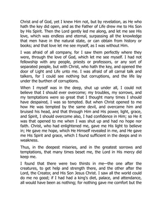 Christ and of God, yet I knew Him not, but by revelation, as He who
hath the key did open, and as the Father of Life drew me to His Son
by His Spirit. Then the Lord gently led me along, and let me see His
love, which was endless and eternal, surpassing all the knowledge
that men have in the natural state, or can obtain from history or
books; and that love let me see myself, as I was without Him.
I was afraid of all company, for I saw them perfectly where they
were, through the love of God, which let me see myself. I had not
fellowship with any people, priests or professors, or any sort of
separated people, but with Christ, who hath the key, and opened the
door of Light and Life unto me. I was afraid of all carnal talk and
talkers, for I could see nothing but corruptions, and the life lay
under the burthen of corruptions.
When I myself was in the deep, shut up under all, I could not
believe that I should ever overcome; my troubles, my sorrows, and
my temptations were so great that I thought many times I should
have despaired, I was so tempted. But when Christ opened to me
how He was tempted by the same devil, and overcame him and
bruised his head, and that through Him and His power, light, grace,
and Spirit, I should overcome also, I had confidence in Him; so He it
was that opened to me when I was shut up and had no hope nor
faith. Christ, who had enlightened me, gave me His light to believe
in; He gave me hope, which He Himself revealed in me, and He gave
me His Spirit and grace, which I found sufficient in the deeps and in
weakness.
Thus, in the deepest miseries, and in the greatest sorrows and
temptations, that many times beset me, the Lord in His mercy did
keep me.
I found that there were two thirsts in me—the one after the
creatures, to get help and strength there, and the other after the
Lord, the Creator, and His Son Jesus Christ. I saw all the world could
do me no good; if I had had a king's diet, palace, and attendance,
all would have been as nothing; for nothing gave me comfort but the
 