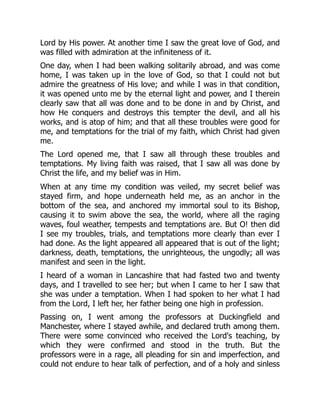 Lord by His power. At another time I saw the great love of God, and
was filled with admiration at the infiniteness of it.
One day, when I had been walking solitarily abroad, and was come
home, I was taken up in the love of God, so that I could not but
admire the greatness of His love; and while I was in that condition,
it was opened unto me by the eternal light and power, and I therein
clearly saw that all was done and to be done in and by Christ, and
how He conquers and destroys this tempter the devil, and all his
works, and is atop of him; and that all these troubles were good for
me, and temptations for the trial of my faith, which Christ had given
me.
The Lord opened me, that I saw all through these troubles and
temptations. My living faith was raised, that I saw all was done by
Christ the life, and my belief was in Him.
When at any time my condition was veiled, my secret belief was
stayed firm, and hope underneath held me, as an anchor in the
bottom of the sea, and anchored my immortal soul to its Bishop,
causing it to swim above the sea, the world, where all the raging
waves, foul weather, tempests and temptations are. But O! then did
I see my troubles, trials, and temptations more clearly than ever I
had done. As the light appeared all appeared that is out of the light;
darkness, death, temptations, the unrighteous, the ungodly; all was
manifest and seen in the light.
I heard of a woman in Lancashire that had fasted two and twenty
days, and I travelled to see her; but when I came to her I saw that
she was under a temptation. When I had spoken to her what I had
from the Lord, I left her, her father being one high in profession.
Passing on, I went among the professors at Duckingfield and
Manchester, where I stayed awhile, and declared truth among them.
There were some convinced who received the Lord's teaching, by
which they were confirmed and stood in the truth. But the
professors were in a rage, all pleading for sin and imperfection, and
could not endure to hear talk of perfection, and of a holy and sinless
 