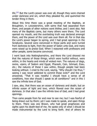 life.[20]
But the Lord's power was over all, though they were chained
under darkness and sin, which they pleaded for, and quenched the
tender thing in them.
About this time there was a great meeting of the Baptists, at
Broughton, in Leicestershire, with some that had separated from
them, and people of other notions went thither, and I went also. Not
many of the Baptists came, but many others were there. The Lord
opened my mouth, and the everlasting truth was declared amongst
them, and the power of the Lord was over them all. For in that day
the Lord's power began to spring, and I had great openings in the
Scriptures. Several were convinced in those parts and were turned
from darkness to light, from the power of Satan unto God, and many
were raised up to praise God. When I reasoned with professors and
other people, some became convinced.
I went back into Nottinghamshire, and there the Lord showed me
that the natures of those things, which were hurtful without, were
within, in the hearts and minds of wicked men. The natures of dogs,
swine, vipers, of Sodom and Egypt, Pharaoh, Cain, Ishmael, Esau,
etc.; the natures of these I saw within, though people had been
looking without. I cried to the Lord, saying, "Why should I be thus,[L]
seeing I was never addicted to commit those evils?" and the Lord
answered, "That it was needful I should have a sense of all
conditions, how else should I speak to all conditions!" and in this I
saw the infinite love of God.
I saw, also, that there was an ocean of darkness and death; but an
infinite ocean of light and love, which flowed over the ocean of
darkness. In that also I saw the infinite love of God, and I had great
openings.
Then came people from far and near to see me; but I was fearful of
being drawn out by them; yet I was made to speak, and open things
to them. There was one Brown, who had great prophecies and
sights upon his death-bed of me. He spoke only of what I should be
made instrumental by the Lord to bring forth. And of others he
 
