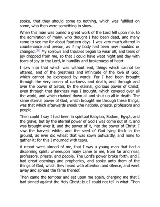 spoke, that they should come to nothing, which was fulfilled on
some, who then were something in show.
When this man was buried a great work of the Lord fell upon me, to
the admiration of many, who thought I had been dead, and many
came to see me for about fourteen days. I was very much altered in
countenance and person, as if my body had been new moulded or
changed.[21]
My sorrows and troubles began to wear off, and tears of
joy dropped from me, so that I could have wept night and day with
tears of joy to the Lord, in humility and brokenness of heart.
I saw into that which was without end, things which cannot be
uttered, and of the greatness and infinitude of the love of God,
which cannot be expressed by words. For I had been brought
through the very ocean of darkness and death, and through and
over the power of Satan, by the eternal, glorious power of Christ;
even through that darkness was I brought, which covered over all
the world, and which chained down all and shut up all in death. The
same eternal power of God, which brought me through these things,
was that which afterwards shook the nations, priests, professors and
people.
Then could I say I had been in spiritual Babylon, Sodom, Egypt, and
the grave; but by the eternal power of God I was come out of it, and
was brought over it, and the power of it, into the power of Christ. I
saw the harvest white, and the seed of God lying thick in the
ground, as ever did wheat that was sown outwardly, and none to
gather it; for this I mourned with tears.
A report went abroad of me, that I was a young man that had a
discerning spirit; whereupon many came to me, from far and near,
professors, priests, and people. The Lord's power broke forth, and I
had great openings and prophecies, and spoke unto them of the
things of God, which they heard with attention and silence, and went
away and spread the fame thereof.
Then came the tempter and set upon me again, charging me that I
had sinned against the Holy Ghost; but I could not tell in what. Then
 