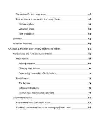 Transaction IDs and timestamps 56
Row versions and transaction processing phases 58
Processing phase 59
Validation phase 62
Post-processing 62
Summary 64
Additional Resources 64
Chapter 4: Indexes on Memory-Optimized Tables 65
Nonclustered and Hash and Range Indexes 65
Hash indexes 67
Row organization 68
Choosing hash indexes 71
Determining the number of hash buckets 72
Range indexes 73
The Bw-tree 74
Index page structures 77
Internal index maintenance operations 78
Columnstore Indexes 86
Columnstore index basic architecture 86
Clustered columnstore indexes on memory-optimized tables 88
 