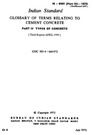 IS : 6461 iPart IV1 - 1972
( RcnNiied 1997)
Indian Standard
GLOSSARY OF TERMS RELATING TO
CEMENT CONCRETE
PART IV TYPES OF CONCRETE
( Third Reprint APRIL 1999 )
UDC 001*4 : 66fjW2
B,UREAU OF INDIAN STANDARDS
MXNAK RHAVAN, 9 BAHADUR SHAH ZAFAA MARG
NEW DELHI 110002
Gal July 1972
 