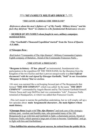 ***-“MY FAMILY'S MILITARY ORDER "- ***
"THE SAVOY- GARIBALI-THE THOUSAND"
-References about the men's fighters of “ of My Family Military history” and the
facts they did from "their" in relation to a the fundamental Renaissance era are:
> MEMBER OF MY FAMILY whom fought in wars, military campaigns
mentioned below.
>The “Garibaldi's Thousend Expedition“started” from the Town of Quarto
-5.5.1860-.
1)*Giuseppe Rosa :
-Red Jacket-”Commander of The Alps Hunters” -Military Commander-Captain-
Eighth company of Battalion , friend of the Commander Francesco Nullo .
-“THE CITY OF A THOUSAND”-
“Bergamo in history - IT has played” an instrumental, foundamental role-
participation in the expedition OF THE THOUSAND, for the liberation from the
Kingdom of the two Sicilies and that is proven unequivocally to a list////official
document/// with the seal signed by Giuseppe Garibalbi, "hold" in our Association
“Bergamo in history"that we enclose.
>It's story was narrated like a red keeping focused part of The Bergamaschi that
formed “THE 8TH COMPANY”, which was called by the name “THE IRON
COMPANY” commanded by Angelo Bassini and by The General Garibaldi himself.
Vittorio Tasca and Luigi Dell'Ovo had vice commanders “role”. Francesco Nullo
remained at Headquarters, to which was added then Francesco Cucchi.
-This isn't meant to narrate the garibaldian undertaking, but we will simply call up a
few episodes about main bergamaschi characters , the main fighters whom
made history.
*Giuseppe Rosa fought with”The Alps Hunters” and took care of the strategic-
military part; resolute and humble man, who persuaded many of the 180
Bergamaschi to go with him and Garibaldi to fight; a charismatic person, friend of
Francesco Nullo, which spurred a large part of men to become “Garibaldini” and go
to fight with him and Garibaldiand :
*Then fulfilled his mission,with great success, he retired from the public life in
 