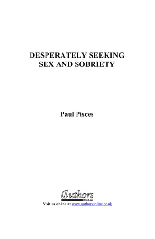 DESPERATELY SEEKING
SEX AND SOBRIETY
Paul Pisces
On Line
Visit us online at www.authorsonline.co.uk
 
