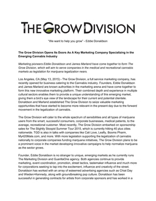  
“We want to help you grow” ­ Eddie Donaldson 
 
 
The Grow Division Opens Its Doors As A Key Marketing Company Specializing in the 
Emerging Cannabis Industry 
 
Marketing pioneers Eddie Donaldson and James Marland have come together to form The 
Grow Division, which will aim to serve companies in the medical and recreational cannabis 
markets as legislation for marijuana legalization nears. 
 
Los Angeles, CA (May 13, 2015) ­ The Grow Division, a full service marketing company, has 
recently opened for business catering to the Cannabis industry. Founders, Eddie Donaldson 
and James Marland are known authorities in the marketing arena and have come together to 
form this new innovative marketing platform. Their combined depth and experience in multiple 
cultural sectors enables them to provide a unique understanding of this emerging market, 
giving them a bird’s eye view of the landscape for their current and potential clientele. 
Donaldson and Marland established The Grow Division to seize valuable marketing 
opportunities that have started to become more relevant in the present day due to the forward 
movement in the legalization of cannabis. 
 
The Grow Division will cater to the whole spectrum of sensibilities and all types of marijuana 
users from the smart, successful consumers, corporate businesses, medical patients, to the 
average, recreational customer. Most recently, The Grow Division embarked on sponsorship 
sales for The Slightly Stoopid Summer Tour 2015, which is currently hitting 40 plus cities 
nationwide. TGD is also in talks with companies like Cali Love, Leafly, Booms Pharm, 
My420Mate.com, and more. With more legislation supporting the legalization of cannabis 
nationally to corporate companies funding marijuana initiatives, The Grow Division plans to be 
a prominent voice in the market developing innovative campaigns to help normalize marijuana 
as the sector grows.  
 
Founder, Eddie Donaldson is no stranger to unique, emerging markets as he currently runs 
The Marketing Division and GuerillaOne agency. Both agencies continue to provide 
marketing, event coordination, promotion, street tactics, tastemaker influence and much more 
for corporations seeking to tap into the excitement, influence and creativity of the street. 
Donaldson has worked with an array of esteemed advertising agencies such as Chiat Day 
and Wieden+Kennedy, along with groundbreaking pop culture. Donaldson has been 
successful in generating contracts for artists from corporate sponsors and has worked in a 
 