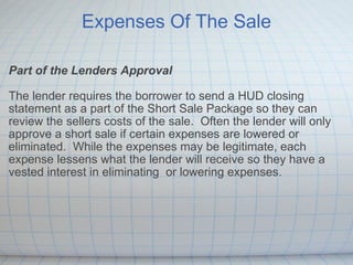Expenses Of The Sale Part of the Lenders Approval The lender requires the borrower to send a HUD closing statement as a part of the Short Sale Package so they can review the sellers costs of the sale.  Often the lender will only approve a short sale if certain expenses are lowered or eliminated.  While the expenses may be legitimate, each expense lessens what the lender will receive so they have a vested interest in eliminating  or lowering expenses.   