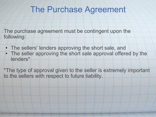 The Purchase Agreement The purchase agreement must be contingent upon the following: The sellers' lenders approving the short sale, and The seller approving the short sale approval offered by the lenders* *The type of approval given to the seller is extremely important to the sellers with respect to future liability.     