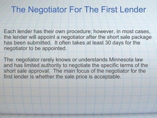 The Negotiator For The First Lender Each lender has their own procedure; however, in most cases, the lender will appoint a negotiator after the short sale package has been submitted.  It often takes at least 30 days for the negotiator to be appointed. The  negotiator rarely knows or understands Minnesota law and has limited authority to negotiate the specific terms of the short sale approval.  The main focus of the negotiator for the first lender is whether the sale price is acceptable.   