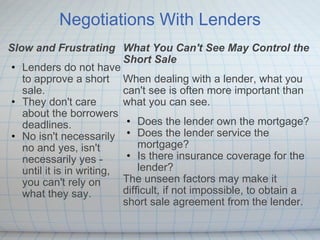 Negotiations With Lenders Slow and Frustrating Lenders do not have to approve a short sale.   They don't care about the borrowers deadlines.   No isn't necessarily no and yes, isn't necessarily yes - until it is in writing, you can't rely on what they say. What You Can't See May Control the Short Sale  When dealing with a lender, what you can't see is often more important than what you can see. Does the lender own the mortgage? Does the lender service the mortgage? Is there insurance coverage for the lender? The unseen factors may make it difficult, if not impossible, to obtain a short sale agreement from the lender. 
