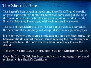 The Sheriff's Sale The Sheriff's Sale is held at the County Sheriff's Office.  Generally, only the representative for the lender who is foreclosing shows up at the court house for the sale.  If someone else attends and bids at the Sheriff's Sale, they have to pay with cash or a cashier's check.   The date of the Sheriff's Sale will be set out in the notice served on the occupant of the property and was published in a legal newspaper.   If the borrower wishes to cure the default and stop the foreclosure, the borrower should contact the law firm conducting the foreclosure who will be able to tell the borrower the amount necessary to cure the default.   THIS MUST BE COMPLETED BEFORE THE SHERIFF'S SALE.  Once the Sheriff's Sale has been completed, the mortgage is gone and replaced with a Sheriff's Certificate.    