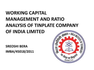 WORKING CAPITAL
MANAGEMENT AND RATIO
ANALYSIS OF TINPLATE COMPANY
OF INDIA LIMITED
SREOSHI BERA
IMBA/45018/2011
 