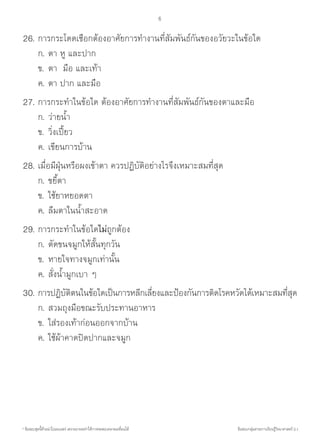 * ข้อสอบชุดนี้ห้ามน�ำไปเผยแพร่ เพราะอาจจะท�ำให้การทดสอบคลาดเคลื่อนได้ ข้อสอบกลุ่มสาระการเรียนรู้วิทยาศาสตร์ ป.1
6
26.	การกระโดดเชือกต้องอาศัยการท�ำงานที่สัมพันธ์กันของอวัยวะในข้อใด
	 	ก.	ตา หู และปาก
	 	ข.	ตา  มือ และเท้า
	 	ค.	ตา ปาก และมือ
27.	การกระท�ำในข้อใด ต้องอาศัยการท�ำงานที่สัมพันธ์กันของตาและมือ
	 	ก.	ว่ายน�้ำ	
	 	ข.	วิ่งเปี้ยว	
	 	ค.	เขียนการบ้าน
28.	เมื่อมีฝุ่นหรือผงเข้าตา ควรปฏิบัติอย่างไรจึงเหมาะสมที่สุด
	 	ก.	ขยี้ตา	
	 	ข.	ใช้ยาหยอดตา	
	 	ค.	ลืมตาในน�้ำสะอาด
29.	การกระท�ำในข้อใดไม่ถูกต้อง
	 	ก.	ตัดขนจมูกให้สั้นทุกวัน	
	 	ข.	หายใจทางจมูกเท่านั้น	
	 	ค.	สั่งน�้ำมูกเบา ๆ
30.	การปฏิบัติตนในข้อใดเป็นการหลีกเลี่ยงและป้องกันการติดโรคหวัดได้เหมาะสมที่สุด
	 	ก.	สวมถุงมือขณะรับประทานอาหาร
	 	ข.	ใส่รองเท้าก่อนออกจากบ้าน
	 	ค.	ใช้ผ้าคาดปิดปากและจมูก
 