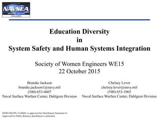 1
Education Diversity
in
System Safety and Human Systems Integration
Society of Women Engineers WE15
22 October 2015
Brandie Jackson
brandie.jackson1@navy.mil
(540) 653-4607
Naval Surface Warfare Center, Dahlgren Division
NSWCDD-PN-15-00401 is approved for Distribution Statement A:
Approved for Public Release; distribution is unlimited.
Chelsey Lever
chelsey.lever@navy.mil
(540) 653-1065
Naval Surface Warfare Center, Dahlgren Division
 