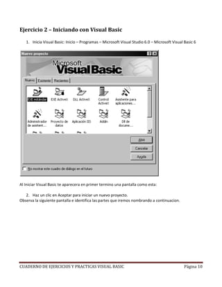 CUADERNO DE EJERCICIOS Y PRACTICAS VISUAL BASIC Página 10
Ejercicio 2 – Iniciando con Visual Basic
1. Inicia Visual Basic: Inicio – Programas – Microsoft Visual Studio 6.0 – Microsoft Visual Basic 6
Al Iniciar Visual Basic te aparecera en primer termino una pantalla como esta:
2. Haz un clic en Aceptar para iniciar un nuevo proyecto.
Observa la siguiente pantalla e identifica las partes que iremos nombrando a continuacion.
 