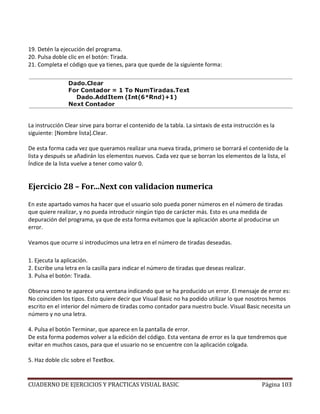 CUADERNO DE EJERCICIOS Y PRACTICAS VISUAL BASIC Página 103
19. Detén la ejecución del programa.
20. Pulsa doble clic en el botón: Tirada.
21. Completa el código que ya tienes, para que quede de la siguiente forma:
La instrucción Clear sirve para borrar el contenido de la tabla. La sintaxis de esta instrucción es la
siguiente: [Nombre lista].Clear.
De esta forma cada vez que queramos realizar una nueva tirada, primero se borrará el contenido de la
lista y después se añadirán los elementos nuevos. Cada vez que se borran los elementos de la lista, el
Índice de la lista vuelve a tener como valor 0.
Ejercicio 28 – For…Next con validacion numerica
En este apartado vamos ha hacer que el usuario solo pueda poner números en el número de tiradas
que quiere realizar, y no pueda introducir ningún tipo de carácter más. Esto es una medida de
depuración del programa, ya que de esta forma evitamos que la aplicación aborte al producirse un
error.
Veamos que ocurre si introducimos una letra en el número de tiradas deseadas.
1. Ejecuta la aplicación.
2. Escribe una letra en la casilla para indicar el número de tiradas que deseas realizar.
3. Pulsa el botón: Tirada.
Observa como te aparece una ventana indicando que se ha producido un error. El mensaje de error es:
No coinciden los tipos. Esto quiere decir que Visual Basic no ha podido utilizar lo que nosotros hemos
escrito en el interior del número de tiradas como contador para nuestro bucle. Visual Basic necesita un
número y no una letra.
4. Pulsa el botón Terminar, que aparece en la pantalla de error.
De esta forma podemos volver a la edición del código. Esta ventana de error es la que tendremos que
evitar en muchos casos, para que el usuario no se encuentre con la aplicación colgada.
5. Haz doble clic sobre el TextBox.
 