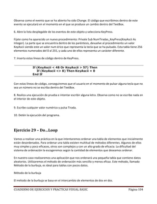 CUADERNO DE EJERCICIOS Y PRACTICAS VISUAL BASIC Página 104
Observa como el evento que se ha abierto ha sido Change. El código que escribimos dentro de este
evento se ejecutará en el momento en el que se produce un cambio dentro del TextBox.
6. Abre la lista desplegable de los eventos de este objeto y selecciona KeyPress.
Fíjate como ha aparecido un nuevo procedimiento: Private Sub NumTiradas_KeyPress(KeyAscii As
Integer). La parte que se encuentra dentro de los paréntesis, devuelve al procedimiento un valor
KeyAscii siendo este un valor num érico que representa la tecla que se ha pulsado. Esta tabla tiene 256
elementos numerados del 0 al 255, y cada uno de ellos representa un carácter diferente.
7. Inserta estas líneas de código dentro de KeyPress.
Con estas líneas de código, conseguiremos que el usuario en el momento de pulsar alguna tecla que no
sea un número no se escriba dentro del TextBox.
8. Realiza una ejecución de prueba e intentar escribir alguna letra. Observa como no se escribe nada en
el interior de este objeto.
9. Escribe cualquier valor numérico y pulsa Tirada.
10. Detén la ejecución del programa.
Ejercicio 29 – Do…Loop
Vamos a realizar una práctica en la que intentaremos ordenar una tabla de elementos que inicialmente
están desordenados. Para ordenar una tabla existen multitud de métodos diferentes. Algunos de ellos
muy simples y poco eficaces, otros son complejos y con un alto grado de eficacia. La dificultad del
sistema de ordenación la escogeremos según la cantidad de elementos que deseamos ordenar.
En nuestro caso realizaremos una aplicación que nos ordenará una pequeña tabla que contiene datos
aleatorios. Utilizaremos el método de ordenación más sencillo y menos eficaz. Este método, llamado
Método de la burbuja, es ideal para tablas con pocos datos.
Método de la burbuja
El método de la burbuja se basa en el intercambio de elementos de dos en dos.
 