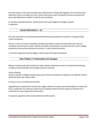 CUADERNO DE EJERCICIOS Y PRACTICAS VISUAL BASIC Página 106
Para ello vamos a crear una constante que utilizaremos a lo largo del programa. En el momento que
deseemos utilizar una tabla con más o menos elementos y que el programa funcione exactamente
igual, solo deberemos cambiar el valor de esta constante.
6. Accede al apartado General - Declaraciones de nuestra página de código y escribe
lo siguiente:
Con esto crearemos una constante llamada Elementos que podremos consultar a lo largo de todo
nuestro programa.
Vamos a crear en el mismo apartado una tabla que tenga el número de elementos que marca la
constante anteriormente creada. Además esta tabla, para facilitar la comprensión de nuestro código,
pondremos como primer elemento el número 1 y como último Elemento.
7. Escribe la siguiente línea de código a continuación de la que ya teníamos:
Observa la declaración del tamaño de la tabla, desde el elemento número 1 al elemento Elementos.
La tabla la hemos definido como Integer (números enteros).
Iniciar proyecto
Vamos a escribir el código necesario para que al iniciar el proyecto nos aparezca una tabla de número
aleatorios dentro de nuestra tabla.
8. Pulsa un clic en el fondo del escritorio.
Seguidamente te aparecerá la ventana de código. Observa el evento que tenemosabierto. Private Sub
Form_Load() Esto nos indica que todo lo que escribamos dentro de este evento se realizará en el
momento en el que carguemos el formulario.
9. Copia las siguientes instrucciones dentro de dicho evento.
 