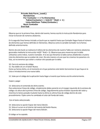 CUADERNO DE EJERCICIOS Y PRACTICAS VISUAL BASIC Página 107
Observa que en la primera línea, dentro del evento, hemos escrito la instrucción Randomize para
iniciar la función de números aleatorios.
En la segunda línea hemos iniciado un bucle que se repetirá hasta que Contador llegue hasta el número
de elementos que hemos definido en Elementos. Observa como la variable Contador no la hemos
definido anteriormente.
Dentro de este bucle se realizará el relleno de los elementos de nuestra Tabla con números aleatorios
generados mediante la instrucción Int((9 * Rnd) + 1). Observa que para movernos por la tabla
utilizamos como índice, nuestro Contador. A la vez que llenamos la tabla vamos añadiendo a nuestra
Lista los elementos que se acaban de crear. De esta manera a la vez que los creamos los pasamos a la
lista, así no tenemos que volver a realizar otra pasada por la tabla.
10. Cierra la ventana de código.
11. Haz doble clic en el botón Nueva.
Como ya hemos dicho, en el momento en el que pulsemos este botón borraremos lo que haya en la
Lista e introduciremos una nueva tabla.
12. Sube por el código de la aplicación hasta llegar al evento que hemos escrito anteriormente.
Copiar y pegar
13. Selecciona el contenido de dicho evento.
Para seleccionar líneas de código, simplemente debes ponerte en el margen izquierdo de la ventana de
código a la altura de la primera línea de código. Seguidamente pulsa el botón izquierdo del ratón y
mientras lo tienes pulsado muévete hasta la última la ultima línea de código dentro de este
procedimiento. Fíjate como ha cambiado el color del fondo del texto.
Con el texto seleccionado:
14. Selecciona la opción Copiar del menú Edición.
15. Sitúa el cursor en el interior del evento del botón Nueva.
16. Selecciona la opción Pegar del menú Edición.
El código se ha copiado.
 