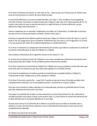 CUADERNO DE EJERCICIOS Y PRACTICAS VISUAL BASIC Página 109
En la línea 4 iniciamos otro bucle, en este caso un For... Next ya que nos interesa que se repitan unas
serie de instrucciones un número de veces determinado.
En esta línea definimos una nueva variable llamada J con valor 1. Esta variable es la encargada de
controlar el bucle. Este bucle se repetirá hasta que J llegue al valor que se le indica después del To. En
nuestro caso cada vez que se ejecute este bucle se repetirá hasta un número diferente, ya que
deberemos llegar hasta Elementos . I.
Vamos a explicarlo con un ejemplo: imaginemos una tabla con 5 elementos, el ordenador la primera
vez que entre en el bucle principal la variable I tendrá como valor 1.
Entonces el segundo bucle deberá repetirse hasta que J llegue a 5 menos el valor de I que es 1, por lo
tanto 4. Así nos aseguramos que al comparar el elemento que nos marca J con el siguiente, en la línea
5 no nos pasemos del índice de la tabla produciéndose un desbordamiento.
En la línea 5 realizamos la comparación del elemento de la tabla cuyo índice es realizamos el cambio de
los valores, haciendo pasar el valor de Tabla(J+1) a Tabla(J).
Este cambio lo efectuamos de la siguiente manera en las líneas 6, 7 y 8.
En la línea 6 acumulamos el valor de Tabla(J) en una nueva variable que utilizaremos de puente entre
las dos posiciones de la tabla. A esta variable puente la llamaremos Cambio.
En la línea 7 pasamos el contenido de Tabla(J+1) a Tabla(J) con lo que escribimos encima del valor que
esta tenía, pero no importa ya que este valor está copiado en la variable Cambio.
En la línea 8 completamos el cambio pasando el contenido de la variable Cambio a Tabla(J+1),
machacando el valor antiguo que ya está copiado en Tabla(J).
En la línea 12 termina nuestro Do... Loop Until. Cuando se ejecuta la línea 13 la tabla ya debe estar
completamente ordenada, con lo que podemos pasar a visualizarla en nuestro ListBox.
Para que no se mezclen la tabla ordenada con la desordenada, primero es preferible borrar la lista,
para ello utilizamos la instrucción Lista.Clear.
Para pasar el contenido de la tabla a la lista utilizamos un nuevo bucle (línea 14 y 16), utilizando la
variable Contador que vuelve a tomar como primer valor 1 y como último el número de elementos de
la tabla definido por la constante definida en un principio.
Al pasar por la línea 15 el contenido de la tabla en la posición que nos indica el contador pasa a
añadirse a la lista. De esta forma volvemos a ver el contenido de la lista que en este caso ya está
completamente ordenada.
23. Realiza una ejecución de prueba.
 