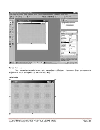 CUADERNO DE EJERCICIOS Y PRACTICAS VISUAL BASIC Página 11
Barras de menus
En las barras de menus tenemos todas las opciones, utilidades y comandos de los que podemos
disponer en Visual Basic (Archivo, Edicion, Ver, etc.)
Formulario
 
