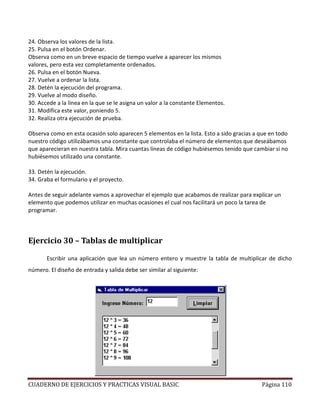 CUADERNO DE EJERCICIOS Y PRACTICAS VISUAL BASIC Página 110
24. Observa los valores de la lista.
25. Pulsa en el botón Ordenar.
Observa como en un breve espacio de tiempo vuelve a aparecer los mismos
valores, pero esta vez completamente ordenados.
26. Pulsa en el botón Nueva.
27. Vuelve a ordenar la lista.
28. Detén la ejecución del programa.
29. Vuelve al modo diseño.
30. Accede a la línea en la que se le asigna un valor a la constante Elementos.
31. Modifica este valor, poniendo 5.
32. Realiza otra ejecución de prueba.
Observa como en esta ocasión solo aparecen 5 elementos en la lista. Esto a sido gracias a que en todo
nuestro código utilizábamos una constante que controlaba el número de elementos que deseábamos
que aparecieran en nuestra tabla. Mira cuantas líneas de código hubiésemos tenido que cambiar si no
hubiésemos utilizado una constante.
33. Detén la ejecución.
34. Graba el formulario y el proyecto.
Antes de seguir adelante vamos a aprovechar el ejemplo que acabamos de realizar para explicar un
elemento que podemos utilizar en muchas ocasiones el cual nos facilitará un poco la tarea de
programar.
Ejercicio 30 – Tablas de multiplicar
Escribir una aplicación que lea un número entero y muestre la tabla de multiplicar de dicho
número. El diseño de entrada y salida debe ser similar al siguiente:
 