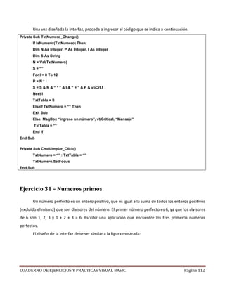 CUADERNO DE EJERCICIOS Y PRACTICAS VISUAL BASIC Página 112
Una vez diseñada la interfaz, proceda a ingresar el código que se indica a continuación:
Private Sub TxtNumero_Change()
If IsNumeric(TxtNumero) Then
Dim N As Integer, P As Integer, I As Integer
Dim S As String
N = Val(TxtNumero)
S = “”
For I = 0 To 12
P = N * I
S = S & N & “ * ” & I & “ = ” & P & vbCrLf
Next I
TxtTabla = S
ElseIf TxtNumero = “” Then
Exit Sub
Else: MsgBox “Ingrese un número”, vbCritical, “Mensaje”
TxtTabla = “”
End If
End Sub
Private Sub CmdLimpiar_Click()
TxtNumero = “” : TxtTabla = “”
TxtNumero.SetFocus
End Sub
Ejercicio 31 – Numeros primos
Un número perfecto es un entero positivo, que es igual a la suma de todos los enteros positivos
(excluido el mismo) que son divisores del número. El primer número perfecto es 6, ya que los divisores
de 6 son 1, 2, 3 y 1 + 2 + 3 = 6. Escribir una aplicación que encuentre los tres primeros números
perfectos.
El diseño de la interfaz debe ser similar a la figura mostrada:
 