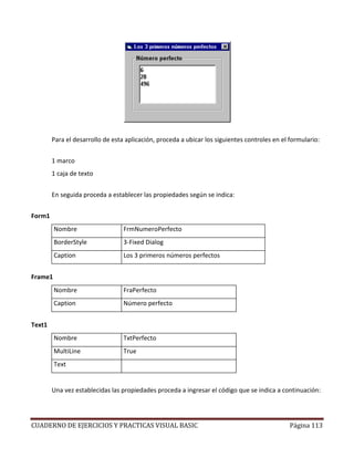 CUADERNO DE EJERCICIOS Y PRACTICAS VISUAL BASIC Página 113
Para el desarrollo de esta aplicación, proceda a ubicar los siguientes controles en el formulario:
1 marco
1 caja de texto
En seguida proceda a establecer las propiedades según se indica:
Form1
Nombre FrmNumeroPerfecto
BorderStyle 3-Fixed Dialog
Caption Los 3 primeros números perfectos
Frame1
Nombre FraPerfecto
Caption Número perfecto
Text1
Nombre TxtPerfecto
MultiLine True
Text
Una vez establecidas las propiedades proceda a ingresar el código que se indica a continuación:
 