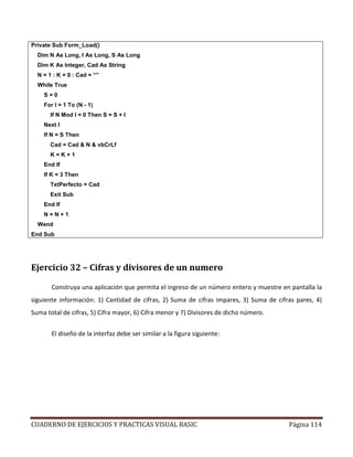 CUADERNO DE EJERCICIOS Y PRACTICAS VISUAL BASIC Página 114
Private Sub Form_Load()
Dim N As Long, I As Long, S As Long
Dim K As Integer, Cad As String
N = 1 : K = 0 : Cad = “”
While True
S = 0
For I = 1 To (N - 1)
If N Mod I = 0 Then S = S + I
Next I
If N = S Then
Cad = Cad & N & vbCrLf
K = K + 1
End If
If K = 3 Then
TxtPerfecto = Cad
Exit Sub
End If
N = N + 1
Wend
End Sub
Ejercicio 32 – Cifras y divisores de un numero
Construya una aplicación que permita el ingreso de un número entero y muestre en pantalla la
siguiente información: 1) Cantidad de cifras, 2) Suma de cifras impares, 3) Suma de cifras pares, 4)
Suma total de cifras, 5) Cifra mayor, 6) Cifra menor y 7) Divisores de dicho número.
El diseño de la interfaz debe ser similar a la figura siguiente:
 