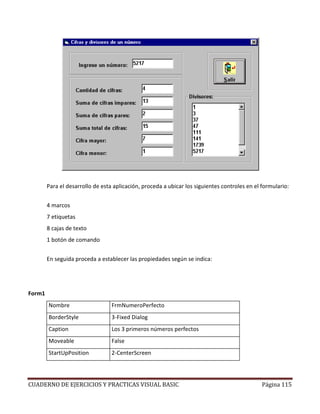 CUADERNO DE EJERCICIOS Y PRACTICAS VISUAL BASIC Página 115
Para el desarrollo de esta aplicación, proceda a ubicar los siguientes controles en el formulario:
4 marcos
7 etiquetas
8 cajas de texto
1 botón de comando
En seguida proceda a establecer las propiedades según se indica:
Form1
Nombre FrmNumeroPerfecto
BorderStyle 3-Fixed Dialog
Caption Los 3 primeros números perfectos
Moveable False
StartUpPosition 2-CenterScreen
 