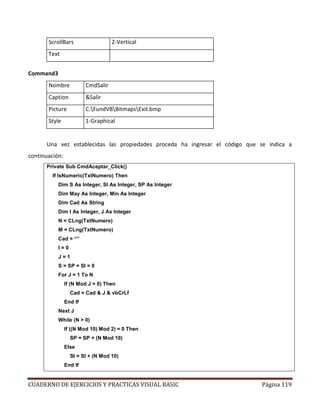 CUADERNO DE EJERCICIOS Y PRACTICAS VISUAL BASIC Página 119
ScrollBars 2-Vertical
Text
Command3
Nombre CmdSalir
Caption &Salir
Picture C:FundVBBitmapsExit.bmp
Style 1-Graphical
Una vez establecidas las propiedades proceda ha ingresar el código que se indica a
continuación:
Private Sub CmdAceptar_Click()
If IsNumeric(TxtNumero) Then
Dim S As Integer, SI As Integer, SP As Integer
Dim May As Integer, Min As Integer
Dim Cad As String
Dim I As Integer, J As Integer
N = CLng(TxtNumero)
M = CLng(TxtNumero)
Cad = “”
I = 0
J = 1
S = SP = SI = 0
For J = 1 To N
If (N Mod J = 0) Then
Cad = Cad & J & vbCrLf
End If
Next J
While (N > 0)
If ((N Mod 10) Mod 2) = 0 Then
SP = SP + (N Mod 10)
Else
SI = SI + (N Mod 10)
End If
 