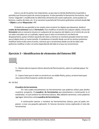 CUADERNO DE EJERCICIOS Y PRACTICAS VISUAL BASIC Página 12
Esta es una de las partes mas importantes, ya que aquí es donde diseñaremos la pantalla o
pantallas que formaran parte de nuestro programa. A estas pantallas le llamaremos formularios. Aquí
iremos “pegando” y modificando los diferentes elementos de nuestra aplicación, como puedan ser
botones, cuadros de texto, etc. Si no vieramos la pantalla del formulario podriamos activarla desde Ver
– Objeto o pulsar Mayusculas + F7.
El diseño de una pantalla es tan simple como arrastrar los objetos que deseamos, desde el
cuadro de herramientas hasta el formulario. Para modificar el tamaño de cualquier objeto, incluso del
formulario solo es necesario situarse en cualquiera de las esquinas del objeto o en el centro de uno de
sus lados marcados con un cuadrado, esperar que el raton se convierta en una flecha de
desplazamiento, pulsar el boton izquierdo del raton y mientras se mantiene pulsado movernos hasta
que el objeto tome un nuevo tamaño. Si cambiamos el tamaño desde uno de los vertices podremos
modificar tanto el alto como el ancho, mientras que si arrastramos desde uno de los lados solo
podremos modificar el alto o el ancho dependiendo del lado en el que nos encontremos.
Ejercicio 3 – Identificacion de elementos del Entorno IDE
1.- Sitúate sobre la esquina inferior derecha del formulario, sobre el cuadrado peque- ño
inferior.
2.- Espera hasta que el ratón se convierta en una doble flecha, pulsa y arrastra hasta que
veas como el formulario cambia de tamaño.
Así de fácil.
Cuadro de herramientas
En este cuadro encontramos las herramientas que podemos utilizar para diseñar
nuestro proyecto. El cuadro de herramientas que presentamos a continuación es el
estándar, el cual contiene los elementos básicos. Más adelante veremos como podemos
agregar elementos a este cuadro de herramientas.
A continuación vamos a nombrar las herramientas básicas, para así poder em-
pezar a crear una pequeña aplicación. En futuras lecciones iremos explicando el resto de
herramientas.
 