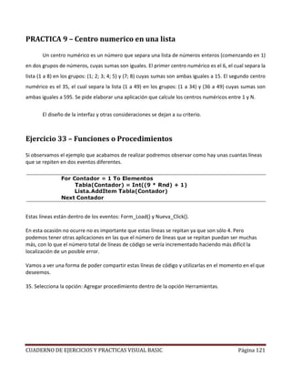 CUADERNO DE EJERCICIOS Y PRACTICAS VISUAL BASIC Página 121
PRACTICA 9 – Centro numerico en una lista
Un centro numérico es un número que separa una lista de números enteros (comenzando en 1)
en dos grupos de números, cuyas sumas son iguales. El primer centro numérico es el 6, el cual separa la
lista (1 a 8) en los grupos: (1; 2; 3; 4; 5) y (7; 8) cuyas sumas son ambas iguales a 15. El segundo centro
numérico es el 35, el cual separa la lista (1 a 49) en los grupos: (1 a 34) y (36 a 49) cuyas sumas son
ambas iguales a 595. Se pide elaborar una aplicación que calcule los centros numéricos entre 1 y N.
El diseño de la interfaz y otras consideraciones se dejan a su criterio.
Ejercicio 33 – Funciones o Procedimientos
Si observamos el ejemplo que acabamos de realizar podremos observar como hay unas cuantas líneas
que se repiten en dos eventos diferentes.
Estas líneas están dentro de los eventos: Form_Load() y Nueva_Click().
En esta ocasión no ocurre no es importante que estas líneas se repitan ya que son sólo 4. Pero
podemos tener otras aplicaciones en las que el número de líneas que se repitan puedan ser muchas
más, con lo que el número total de líneas de código se vería incrementado haciendo más difícil la
localización de un posible error.
Vamos a ver una forma de poder compartir estas líneas de código y utilizarlas en el momento en el que
deseemos.
35. Selecciona la opción: Agregar procedimiento dentro de la opción Herramientas.
 