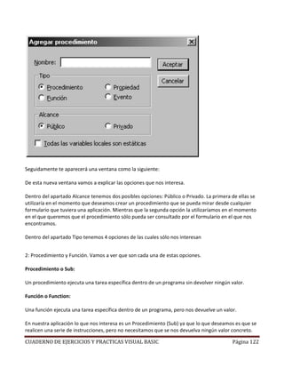 CUADERNO DE EJERCICIOS Y PRACTICAS VISUAL BASIC Página 122
Seguidamente te aparecerá una ventana como la siguiente:
De esta nueva ventana vamos a explicar las opciones que nos interesa.
Dentro del apartado Alcance tenemos dos posibles opciones: Público o Privado. La primera de ellas se
utilizaría en el momento que deseamos crear un procedimiento que se pueda mirar desde cualquier
formulario que tuviera una aplicación. Mientras que la segunda opción la utilizaríamos en el momento
en el que queremos que el procedimiento sólo pueda ser consultado por el formulario en el que nos
encontramos.
Dentro del apartado Tipo tenemos 4 opciones de las cuales sólo nos interesan
2: Procedimiento y Función. Vamos a ver que son cada una de estas opciones.
Procedimiento o Sub:
Un procedimiento ejecuta una tarea específica dentro de un programa sin devolver ningún valor.
Función o Function:
Una función ejecuta una tarea específica dentro de un programa, pero nos devuelve un valor.
En nuestra aplicación lo que nos interesa es un Procedimiento (Sub) ya que lo que deseamos es que se
realicen una serie de instrucciones, pero no necesitamos que se nos devuelva ningún valor concreto.
 