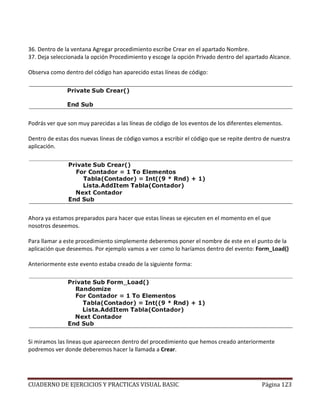 CUADERNO DE EJERCICIOS Y PRACTICAS VISUAL BASIC Página 123
36. Dentro de la ventana Agregar procedimiento escribe Crear en el apartado Nombre.
37. Deja seleccionada la opción Procedimiento y escoge la opción Privado dentro del apartado Alcance.
Observa como dentro del código han aparecido estas líneas de código:
Podrás ver que son muy parecidas a las líneas de código de los eventos de los diferentes elementos.
Dentro de estas dos nuevas líneas de código vamos a escribir el código que se repite dentro de nuestra
aplicación.
Ahora ya estamos preparados para hacer que estas líneas se ejecuten en el momento en el que
nosotros deseemos.
Para llamar a este procedimiento simplemente deberemos poner el nombre de este en el punto de la
aplicación que deseemos. Por ejemplo vamos a ver como lo haríamos dentro del evento: Form_Load()
Anteriormente este evento estaba creado de la siguiente forma:
Si miramos las lineas que apareecen dentro del procedimiento que hemos creado anteriormente
podremos ver donde deberemos hacer la llamada a Crear.
 