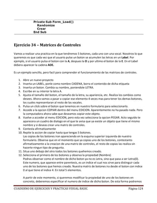 CUADERNO DE EJERCICIOS Y PRACTICAS VISUAL BASIC Página 124
Ejercicio 34 – Matrices de Controles
Vamos a realizar una practica en la que tendremos 5 botones, cada uno con una vocal. Nosotros lo que
queremos es que cada vez que el usuario pulse un boton se acumulen las letras en un Label. Por
ejemplo, si el usuario pulsa el boton con la A, despues la O y por ultimo el boton de la E. En el Label
debera aparecer la cadena AOE.
Es un ejemplo sencillo, pero facil para comprender el funcionamiento de las matrices de controles.
1. Abre un nuevo proyecto
2. Inserta un LABEL, ponle como nombre CADENA, borra el contenido de dicha etiqueta
3. Inserta un boton. Cambia su nombre, poniendole LETRA.
4. Escribe en su interior la letra A.
5. Ajusta el tamaño del boton, el tamaño de la letra, su apariencia, etc. Realiza los cambios como
desees. Ahora vamos a pasar a copiar ese elemento 4 veces mas para tener los demas botones,
los cuales representaran al resto de las vocales.
6. Pulsa un click sobre el boton que tenemos en nuestro formulario para seleccionarlo.
7. Accede a la opcion COPIAR dentro del menu EDICION. Aparentemente no ha pasado nada. Pero
la computadora ahora sabe que deseamos copiar este objeto.
8. Vuelve a acceder al menu EDICION, pero esta vez selecciona la opcion PEGAR. Acto seguido te
aparecera un cuadro de dialogo en el que te avisa que ya existe un objeto que tiene el mismo
nombre y si deseas crear una matriz de controles.
9. Contesta afirmativamente
10. Repite la accion de copiar hasta que tengas 5 botones.
Las copias de los botones iran apareciendo en la esquina superior izquierda de nuestro
formulario. Observa que en el momento que ya copias uno de los botones, contestanto
afirmativamente a la creacion de una matriz de controles, el resto de copias las realiza sin
hacerte ningun tipo de pregunta.
11. Situa uno debajo del otro todos los botones quehemos creado.
12. Selecciona el primero de los botones y observa la propiedad (Nombre)
Podras observar como el nombre de dicho boton ya no es Letra, sino que pasa a ser Letra(0).
Este numero, que aparece entre parentesis, es un indice el cual nos sirve para distinguir cada
uno de los botones que hemos creado. Nuestra matriz de botones ira desde el boton con indice
0 al que tiene el indice 4. En total 5 elementos.
A partir de este momento, si queremos modificar la propiedad de uno de los botones en
concreto, deberemos especificar el numero de indice de dicho boton. De esta forma podremos
 