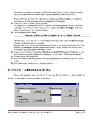 CUADERNO DE EJERCICIOS Y PRACTICAS VISUAL BASIC Página 125
utilizar estructuras de repeticion para modificar las propiedades de muchos objetos en pocas
lineas. Mas adelante veremos ejemplos en los que utilizaremos esta caracteristicas.
Otra caracteristica que tienen las estructuras de datos es que todo el codigo que escribamos
dentro de uno de ellos afectara igualmente a cualquiera de las copias.
13. Pulsa doble clic en cualquiera de los botones
Observa que en el momento de entrar en un evento, en la linea de codigo donde se especifica
en que tipo de evento nos enconramos, aparecen las palarbas (Indrex As Integer). Este es el
indice de los elementos que hemos insertado.
14. Escribe la siguiente instrucción:
Esta instrucción lo que nos hace es “sumar” el contenido actual del Label llamado CADENA con
el Caption del boton que hemos pulsado.
Antes de realizar una ejecucion de prueba deberemos hacer una ultima modificacion. Si te fijas
todos los botones tienen como propiedad Caption una A. Vamos a modificar cada uno de los
botones para que contengan las diferentes vocales.
15. Accede a cada uno de los botones y modifica la propiedad CAPTION escribiendo dentro de cada
uno las diferentes vocales. No hace falta que esten en orden según el indice de cada boton.
16. Realiza una ejecucion de prueba
17. Pulsa los diferentes botones y observa como se van añadiendo las diferentes letras en nuestro
LABEL.
18. Deten la ejecucion y graba nuestra pequeña practica.
Ejercicio 35 – Ordenacion por burbuja
Elabore una aplicación que permita leer N números de tipo entero, y a continuación los
visualice ordenados en forma ascendente o descendente.
 