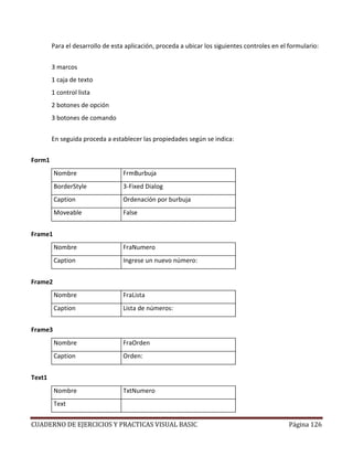 CUADERNO DE EJERCICIOS Y PRACTICAS VISUAL BASIC Página 126
Para el desarrollo de esta aplicación, proceda a ubicar los siguientes controles en el formulario:
3 marcos
1 caja de texto
1 control lista
2 botones de opción
3 botones de comando
En seguida proceda a establecer las propiedades según se indica:
Form1
Nombre FrmBurbuja
BorderStyle 3-Fixed Dialog
Caption Ordenación por burbuja
Moveable False
Frame1
Nombre FraNumero
Caption Ingrese un nuevo número:
Frame2
Nombre FraLista
Caption Lista de números:
Frame3
Nombre FraOrden
Caption Orden:
Text1
Nombre TxtNumero
Text
 
