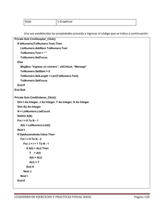 CUADERNO DE EJERCICIOS Y PRACTICAS VISUAL BASIC Página 128
Style 1-Graphical
Una vez establecidas las propiedades proceda a ingresar el código que se indica a continuación:
Private Sub CmdAceptar_Click()
If IsNumeric(TxtNumero.Text) Then
LstNumero.AddItem TxtNumero.Text
TxtNumero.Text = “”
TxtNumero.SetFocus
Else
MsgBox “Ingrese un número”, vbCritical, “Mensaje”
TxtNumero.SelStart = 0
TxtNumero.SelLength = Len(TxtNumero.Text)
TxtNumero.SetFocus
End If
End Sub
Private Sub CmdOrdenar_Click()
Dim I As Integer, J As Integer, T As Integer, N As Integer
Dim A() As Integer
N = LstNumero.ListCount
ReDim A(N)
For I = 0 To N - 1
A(I) = LstNumero.List(I)
Next I
If OptAscendente.Value Then
For I = 0 To N - 2
For J = I + 1 To N - 1
If A(I) > A(J) Then
T = A(I)
A(I) = A(J)
A(J) = T
End If
Next J
Next I
End If
 
