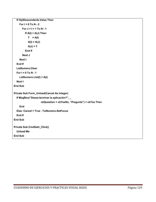 CUADERNO DE EJERCICIOS Y PRACTICAS VISUAL BASIC Página 129
If OptDescendente.Value Then
For I = 0 To N - 2
For J = I + 1 To N - 1
If A(I) < A(J) Then
T = A(I)
A(I) = A(J)
A(J) = T
End If
Next J
Next I
End If
LstNumero.Clear
For I = 0 To N - 1
LstNumero.List(I) = A(I)
Next I
End Sub
Private Sub Form_Unload(Cancel As Integer)
If MsgBox(“Desea terminar la aplicación?”, _
vbQuestion + vbYesNo, “Pregunta”) = vbYes Then
End
Else: Cancel = True : TxtNumero.SetFocus
End If
End Sub
Private Sub CmdSalir_Click()
Unload Me
End Sub
 