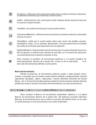 CUADERNO DE EJERCICIOS Y PRACTICAS VISUAL BASIC Página 13
Puntero. Utilizaremos este control para poder mover, cambiar el tamaño o seleccionar
los diferentes elementos que insertemos en el formulario.
Label. Utilizaremos este control para escribir etiquetas donde aparecerá texto que
el usuario no podrá cambiar.
TextBox. Son cuadros de texto que el usuario podrá cambiar.
CommandButton. Utilizaremos este control para crear botones sobre loscualespodrá
actuar el usuario.
CheckBox. Casilla que el usuario podrá utilizar para marcar dos posibles opciones.
Verdadero o falso, sí o no, activado, desactivado... El usuario podrá marcar la cantidad
de casillas de verificación que desee dentro de una aplicación.
OptionButton. Muy parecida al control anterior, pero el usuario solo podrá marcar una
de las opciones. Si tenemos dos controles de este tipo, en el momento de seleccionar
uno automáticamente se quitará la selección el otro.
Para visualizar el cuadro de herramientas podremos ir a la opción Cuadro de
herramientas dentro de la opción Ver o hacer un clic en este botón: en la
barra de herramientas (definida a continuación).
Barra de herramientas
Desde las barras de herramientas podemos acceder a todas aquellas instruc-
ciones o comandos que son usados cuando estamos editando y programando nuestra
aplicación (Grabar, abrir, ejecutar, mostrar diferentes elementos de Visual
Basic, etc.). Al iniciarVisual Basicapareceunabarra de herramientasestándar.Nosotros
podemos ocultar o mostrar otras barras de herramientas, las cuales ya veremos.
Para visualizar la Barra de herramientas estándar debemos ir a la opción
Barra de herramientas dentro de la opción Ver. Allí podremos encontrar diferentes
Barras de herramientas para que se active una de ellas solo deberás hacer un clic sobre
el nombre deseado. En este caso haríamos un clic sobre Estándar.
 