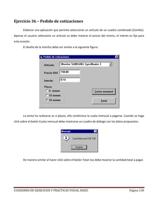 CUADERNO DE EJERCICIOS Y PRACTICAS VISUAL BASIC Página 130
Ejercicio 36 – Pedido de cotizaciones
Elaborar una aplicación que permita seleccionar un artículo de un cuadro combinado (Combo).
Apenas el usuario seleccione un artículo se debe mostrar el precio del mismo, el interés es fijo para
esta ocasión.
El diseño de la interfaz debe ser similar a la siguiente figura:
La venta ha realizarse es a plazos, ello condiciona la cuota mensual a pagarse. Cuando se haga
click sobre el botón Cuota mensual debe mostrarse un cuadro de diálogo con los datos propuestos:
De manera similar al hacer click sobre el botón Total nos debe mostrar la cantidad total a pagar.
 