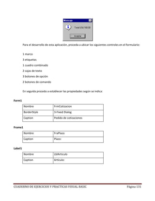 CUADERNO DE EJERCICIOS Y PRACTICAS VISUAL BASIC Página 131
Para el desarrollo de esta aplicación, proceda a ubicar los siguientes controles en el formulario:
1 marco
3 etiquetas
1 cuadro combinado
2 cajas de texto
3 botones de opción
2 botones de comando
En seguida proceda a establecer las propiedades según se indica:
Form1
Nombre FrmCotizacion
BorderStyle 3-Fixed Dialog
Caption Pedido de cotizaciones
Frame1
Nombre FraPlazo
Caption Plazo:
Label1
Nombre LblArticulo
Caption Artículo:
 